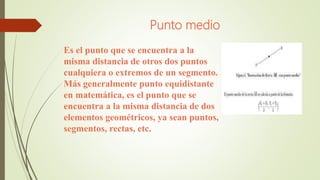 Punto medio
Es el punto que se encuentra a la
misma distancia de otros dos puntos
cualquiera o extremos de un segmento.
Más generalmente punto equidistante
en matemática, es el punto que se
encuentra a la misma distancia de dos
elementos geométricos, ya sean puntos,
segmentos, rectas, etc.
 