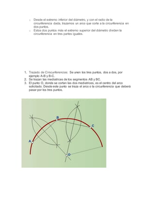 o Desde el extremo inferior del diámetro, y con el radio de la
circunferencia dada, trazamos un arco que corte a la circunferencia en
dos puntos.
o Estos dos puntos más el extremo superior del diámetro dividen la
circunferencia en tres partes iguales.
1. Trazado de Cirscunferencias: Se unen los tres puntos, dos a dos, por
ejemplo A-B y B-C.
2. Se trazan las mediatrices de los segmentos AB y BC.
3. El punto O, donde se cortan las dos mediatrices, es el centro del arco
solicitado. Desde este punto se traza el arco o la circunferencia que deberá
pasar por los tres puntos.
 