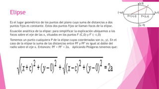 Elipse
Es el lugar geométrico de los puntos del plano cuya suma de distancias a dos
puntos fijos es constante. Estos dos puntos fijos se llaman focos de la elipse.
Ecuación analítica de la elipse: para simplificar la explicación ubiquemos a los
focos sobre el eje de las x, situados en los puntos F (C,0) y F' (– c,0)
Tomemos un punto cualquiera P de la elipse cuyas coordenadas son (x, y). En el
caso de la elipse la suma de las distancias entre PF y PF' es igual al doble del
radio sobre el eje x. Entonces: PF + PF' = 2a. Aplicando Pitágoras tenemos que:
 