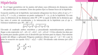 Hipérbola
 Es el lugar geométrico de los puntos del plano cuya diferencia de distancias entre
dos puntos fijos es constante. Estos dos puntos fijos se llaman focos de la hipérbola .
Ecuación analítica de la hipérbola: nuevamente ubiquemos los focos sobre el eje x, F =
(c,0) y F' = (–c,0), y tomemos un punto cualquiera P = (x, y) de la hipérbola. En este
caso, la diferencia de las distancias entre PF y PF' es igual al doble de la distancia que
hay entre el centro de coordenadas y la intersección de la hipérbola con el eje x.
Entonces tendremos que: PF – PF' = 2ª
Elevando al cuadrado ambos miembros y procediendo matemáticamente podemos
llegar a esta expresión: (c2 – a2). x2 – a2y2 – (c2 – a2) a2 = 0 (los cálculos los dejo por
tu cuenta pero puedes guiarte con el desarrollo que hicimos para la elipse). Nuevamente
a partir del dibujo y aplicando Pitágoras podemos obtener que c2 = a2 + b2 y por lo
tanto la ecuación nos queda: b2x2 – a2y2 = a2b2. Dividiendo cada término por a2b2
obtenemos
 