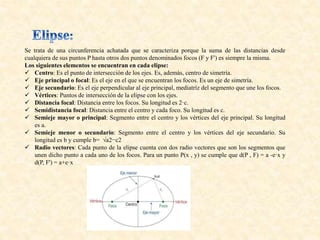 Se trata de una circunferencia achatada que se caracteriza porque la suma de las distancias desde
cualquiera de sus puntos P hasta otros dos puntos denominados focos (F y F') es siempre la misma.
Los siguientes elementos se encuentran en cada elipse:
 Centro: Es el punto de intersección de los ejes. Es, además, centro de simetría.
 Eje principal o focal: Es el eje en el que se encuentran los focos. Es un eje de simetría.
 Eje secundario: Es el eje perpendicular al eje principal, mediatríz del segmento que une los focos.
 Vértices: Puntos de intersección de la elipse con los ejes.
 Distancia focal: Distancia entre los focos. Su longitud es 2·c.
 Semidistancia focal: Distancia entre el centro y cada foco. Su longitud es c.
 Semieje mayor o principal: Segmento entre el centro y los vértices del eje principal. Su longitud
es a.
 Semieje menor o secundario: Segmento entre el centro y los vértices del eje secundario. Su
longitud es b y cumple b= √a2−c2
 Radio vectores: Cada punto de la elipse cuenta con dos radio vectores que son los segmentos que
unen dicho punto a cada uno de los focos. Para un punto P(x , y) se cumple que d(P , F) = a -e·x y
d(P, F') = a+e·x
 