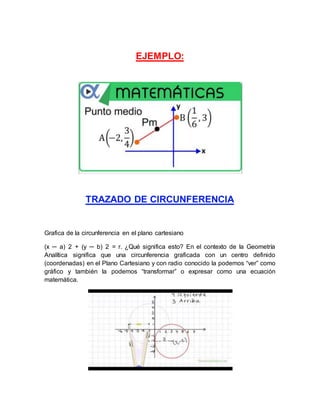 EJEMPLO:
TRAZADO DE CIRCUNFERENCIA
Grafica de la circunferencia en el plano cartesiano
(x ─ a) 2 + (y ─ b) 2 = r. ¿Qué significa esto? En el contexto de la Geometría
Analítica significa que una circunferencia graficada con un centro definido
(coordenadas) en el Plano Cartesiano y con radio conocido la podemos “ver” como
gráfico y también la podemos “transformar” o expresar como una ecuación
matemática.
 