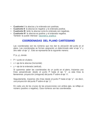  Cuadrante I: la abscisa y la ordenada son positivas.
 Cuadrante II: la abscisa es negativa y la ordenada positiva.
 Cuadrante III: tanto la abscisa como la ordenada son negativas.
 Cuadrante IV: la abscisa es positiva y el ordenada negativa.
También te puede interesar: Geometría analítica
COORDENADAS DEL PLANO CARTESIANO
Las coordenadas son los números que nos dan la ubicación del punto en el
plano. Las coordenadas se forman asignando un determinado valor al eje “x” y
otro valor al eje “y”. Esto se representa de la siguiente manera:
P (x, y), donde:
 P = punto en el plano;
 x = eje de la abscisa (horizontal);
 y = eje de la ordenada (vertical).
Si queremos saber las coordenadas de un punto en el plano, trazamos una
línea perpendicular desde el punto P hasta el eje “x” –a esta línea la
llamaremos proyección (ortogonal) del punto P sobre el eje “x”.
Seguidamente, trazamos otra línea desde el punto P hasta el eje “y” –es decir,
una proyección del punto P sobre el eje “y”.
En cada uno de los cruces de las proyecciones con ambos ejes, se refleja un
número (positivo o negativo). Esos números son las coordenadas.
 