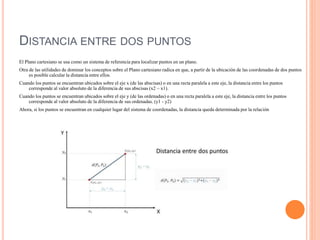 DISTANCIA ENTRE DOS PUNTOS
El Plano cartesiano se usa como un sistema de referencia para localizar puntos en un plano.
Otra de las utilidades de dominar los conceptos sobre el Plano cartesiano radica en que, a partir de la ubicación de las coordenadas de dos puntos
es posible calcular la distancia entre ellos.
Cuando los puntos se encuentran ubicados sobre el eje x (de las abscisas) o en una recta paralela a este eje, la distancia entre los puntos
corresponde al valor absoluto de la diferencia de sus abscisas (x2 – x1).
Cuando los puntos se encuentran ubicados sobre el eje y (de las ordenadas) o en una recta paralela a este eje, la distancia entre los puntos
corresponde al valor absoluto de la diferencia de sus ordenadas. (y1 - y2)
Ahora, si los puntos se encuentran en cualquier lugar del sistema de coordenadas, la distancia queda determinada por la relación
 