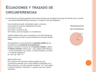 ECUACIONES Y TRAZADO DE
CIRCUNFERENCIAS
La circunferencia es el lugar geométrico de los puntos del plano que equidistan de un punto fijo llamado centro (recordar
que estamos hablando del Plano Cartesiano y es respecto a éste que trabajamos).
Determinación de
una circunferencia
Una circunferencia queda determinada cuando conocemos:
a) Tres puntos de la misma, equidistantes del centro.
b) El centro y el radio.
c) El centro y un punto en ella.
d) El centro y una recta tangente a la circunferencia.
También podemos decir que la circunferencia es la línea formada por
todos los puntos que están a la misma distancia de otro punto, llamado
centro .
Esta propiedad es la clave para hallar la expresión analítica de una
circunferencia (la ecuación de la circunferencia ).
Entonces, entrando en el terreno de la Geometría Analítica , (dentro
del Plano Cartesiano ) diremos que —para cualquier punto, P (x, y)
, de una circunferencia cuyo centro es el punto C (a, b) y con radio r
─, la ecuación ordinaria es
(x ─ a) 2 + (y ─ b) 2 = r 2
¿Qué significa esto?
En el contexto de la Geometría Analítica significa que una
circunferencia graficada con un centro definido (coordenadas) en el
Plano Cartesiano y con radio conocido la podemos “ver” como gráfico
y también la podemos “transformar” o expresar como una ecuación
matemática
 