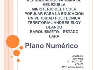 REPÚBLICA BOLIVARIANA DE
VENEZUELA
MINISTERIO DEL PODER
POPULAR PARA LA EDUCACIÓN
UNIVERSIDAD POLITECNICA
TERRITORIAL ANDRÉS ELOY
BLANCO
BARQUISIMETO – ESTADO
LARA
Plano Numérico
Estudiante:
Erik Nava
C.I. 30.071.591
AD0105
PNF: Administracion
 