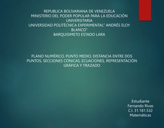 REPUBLICA BOLIVARIANA DE VENEZUELA
MINISTERIO DEL PODER POPULAR PARA LA EDUCACIÓN
UNIVERSITARIA
UNIVERSIDAD POLITÉCNICA EXPERIMENTAL” ANDRÉS ELOY
BLANCO”
BARQUISIMETO ESTADO LARA
PLANO NUMÉRICO, PUNTO MEDIO, DISTANCIA ENTRE DOS
PUNTOS, SECCIONES CÓNICAS, ECUACIONES, REPRESENTACIÓN
GRÁFICA Y TRAZADO
Estudiante
Fernando Rivas
C.I. 31.181.532
Matemáticas
 