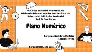 República Bolivariana de Venezuela
Ministerio del Poder Popular para la Educación
Universidad Politécnica Territorial
Andrés Eloy Blanco
Plano Numérico
Participante: Edwin Mollejas
Sección: N0103
Barquisimeto, Edo-Lara
 