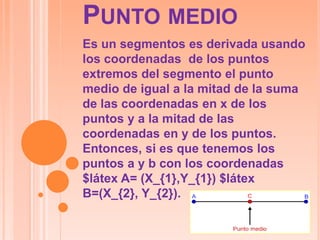 PUNTO MEDIO
Es un segmentos es derivada usando
los coordenadas de los puntos
extremos del segmento el punto
medio de igual a la mitad de la suma
de las coordenadas en x de los
puntos y a la mitad de las
coordenadas en y de los puntos.
Entonces, si es que tenemos los
puntos a y b con los coordenadas
$látex A= (X_{1},Y_{1}) $látex
B=(X_{2}, Y_{2}).
 