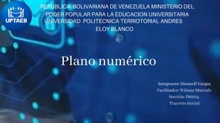 Plano numérico
REPUBLICA BOLIVARIANA DE VENEZUELA MINISTERIO DEL
PODER POPULAR PARA LA EDUCACION UNIVERSITARIA
UNIVERSIDAD POLITÉCNICA TERRIOTORIAL ANDRES
ELOY BLANCO
Integrante: Diosnell Vargas
Facilitador: Wilmar Marrufo
Sección: IN0114
Trayecto Inicial
 