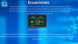Ecuaciones
Una ecuación es una declaración matemática donde dos expresiones son iguales. En una
ecuación numérica simple, expresiones hechas de números y operaciones aparecen a cada
lado del signo igual. El signo igual significa que las dos expresiones tienen el mismo valor.
Por ejemplo, 3 + 9 = 12 es una ecuación.
Trazado de circunferencias
La técnica para trazar circunferencias depende de su tamaño. Se puede decir que cuanto mayor sea el
iámetro de la circunferencia, mayores serán las dificultades, ya que en este caso las imperfecciones resultan
más evidentes.
 