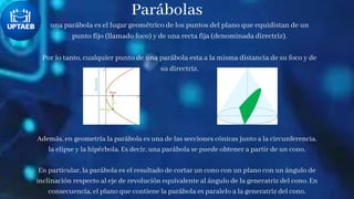 Parábolas
una parábola es el lugar geométrico de los puntos del plano que equidistan de un
punto fijo (llamado foco) y de una recta fija (denominada directriz).
Por lo tanto, cualquier punto de una parábola esta a la misma distancia de su foco y de
su directriz.
Además, en geometría la parábola es una de las secciones cónicas junto a la circunferencia,
la elipse y la hipérbola. Es decir, una parábola se puede obtener a partir de un cono.
En particular, la parábola es el resultado de cortar un cono con un plano con un ángulo de
inclinación respecto al eje de revolución equivalente al ángulo de la generatriz del cono. En
consecuencia, el plano que contiene la parábola es paralelo a la generatriz del cono.
 