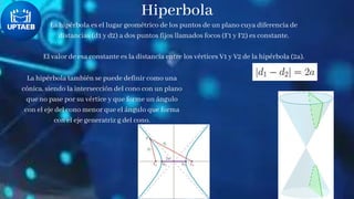 Hiperbola
La hipérbola es el lugar geométrico de los puntos de un plano cuya diferencia de
distancias (d1 y d2) a dos puntos fijos llamados focos (F1 y F2) es constante.
El valor de esa constante es la distancia entre los vértices V1 y V2 de la hipérbola (2a).
La hipérbola también se puede definir como una
cónica, siendo la intersección del cono con un plano
que no pase por su vértice y que forme un ángulo
con el eje del cono menor que el ángulo que forma
con el eje generatriz g del cono.
 