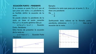 ECUACIÓN PUNTO – PENDIENTE
Si se conoce un punto P(x1;y1) por el
que pasa una recta y su pendiente m,
es factible definir la ecuación de la
recta.
Se puede calcular la pendiente de la
recta en base al punto conocido
P(x1;y1) y al punto genérico Q(x;y):
m=(y-y1) / (x-x1 ) Ecuación
Punto -Pendiente.
Otra forma de presentar la ecuación
de la recta es:
y-y1=m(x-x1 ) Ecuación Punto
-Pendiente
Ejemplo:
Considera la recta que pasa por el punto (1, 3) y
tiene una pendiente
De
Sustituyendo éstos valores en la fórmula punto-
pendiente, obtenemos Que es la
ecuación de la recta.
 