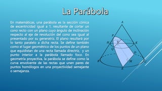 En matemáticas, una parábola es la sección cónica
de excentricidad igual a 1,​ resultante de cortar un
cono recto con un plano cuyo ángulo de inclinación
respecto al eje de revolución del cono sea igual al
presentado por su generatriz. El plano resultará por
lo tanto paralelo a dicha recta. Se define también
como el lugar geométrico de los puntos de un plano
que equidistan de una recta llamada directriz, y un
punto interior a la parábola llamado foco. En
geometría proyectiva, la parábola se define como la
curva envolvente de las rectas que unen pares de
puntos homólogos en una proyectividad semejante
o semejanza.
 