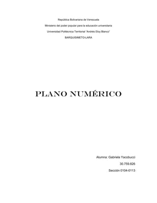 República Bolivariana de Venezuela
Ministerio del poder popular para la educación universitaria
Universidad Politécnica Territorial “Andrés Eloy Blanco”
BARQUISIMETO-LARA
Plano numérico
Alumna: Gabriela Yacobucci
30.759.826
Sección 0104-0113
 