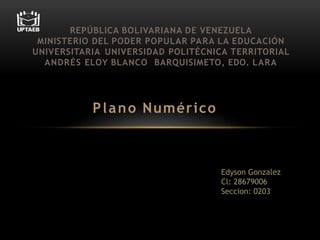 Plano Numérico
REPÚBLICA BOLIVARIANA DE VENEZUELA
MINISTERIO DEL PODER POPULAR PARA LA EDUCACIÓN
UNIVERSITARIA UNIVERSIDAD POLITÉCNICA TERRITORIAL
ANDRÉS ELOY BLANCO BARQUISIMETO, EDO. LARA
Edyson Gonzalez
Cl: 28679006
Seccion: 0203
 