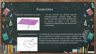 Ecuaciones
Es una ecuación que permite expresar
matemáticamente cualquier plano. Para
hallar la ecuación vectorial de un p...