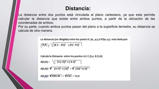 Distancia:
La distancia entre dos puntos está vinculada al plano cartesiano, ya que este permite
calcular la distancia que existe entre ambos puntos, a partir de la ubicación de las
coordenadas de ambos.
Por su parte, cuando ambos puntos pasan del plano a la superficie terrestre, su distancia se
calcula de otra manera.
 