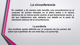 La circunferencia
En realidad, y de manera más sencilla, una circunferencia es el
conjunto de puntos situados en el plano todos a la misma
distancia de un mismo punto central, al que llamaremos centro, y
del que hablaremos más adelante con detalle en la parte de
elementos básicos de la circunferencia.
La parábola
Una parábola queda definida por el conjunto de los puntos del
plano que equidistan de una recta fija y un punto fijo.
 