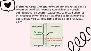 El sistema cartesiano está formado por dos rectas que se
cortan perpendicularmente y que dividen al espacio
bidimensional en cuatro cuadrantes. La recta horizontal
se le conoce como el eje de las abscisas Eje x, mientras
que la recta vertical se le llama el eje de las ordenadas
Eje y.
 