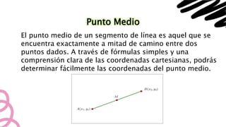 Punto Medio
El punto medio de un segmento de línea es aquel que se
encuentra exactamente a mitad de camino entre dos
puntos dados. A través de fórmulas simples y una
comprensión clara de las coordenadas cartesianas, podrás
determinar fácilmente las coordenadas del punto medio.
 
