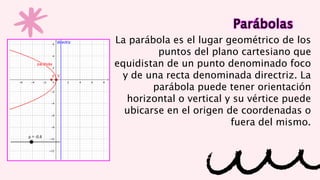 Parábolas
La parábola es el lugar geométrico de los
puntos del plano cartesiano que
equidistan de un punto denominado foco
y de una recta denominada directriz. La
parábola puede tener orientación
horizontal o vertical y su vértice puede
ubicarse en el origen de coordenadas o
fuera del mismo.
 