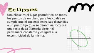 Eclipses
Una elipse es el lugar geométrico de todos
los puntos de un plano para los cuales se
cumple que el cociente entre sus distancias
a un punto fijo (que se denomina foco) y a
una recta dada (llamada directriz)
permanece constante y es igual a la
excentricidad de la misma.
 
