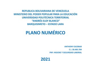 REPUBLICA BOLIVARIANA DE VENEZUELA
MINISTERIO DEL PODER POPULAR PARA LA EDUCACIÓN
UNIVERSIDAD POLITÉCNICA TERRITORIAL
“ANDRÉS ELOY BLANCO”
BARQUISIMETO – ESTADO LARA
PLANO NUMÉRICO
ANTHONY ESCOBAR
C.I. 30.485.784
PNF: HIGIENE Y SEGURIDAD LABORAL
2021
 