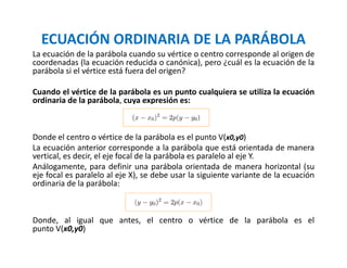 ECUACIÓN ORDINARIA DE LA PARÁBOLA
La ecuación de la parábola cuando su vértice o centro corresponde al origen de
coordenadas (la ecuación reducida o canónica), pero ¿cuál es la ecuación de la
parábola si el vértice está fuera del origen?
Cuando el vértice de la parábola es un punto cualquiera se utiliza la ecuación
ordinaria de la parábola, cuya expresión es:
Donde el centro o vértice de la parábola es el punto V(x0,y0)
La ecuación anterior corresponde a la parábola que está orientada de manera
vertical, es decir, el eje focal de la parábola es paralelo al eje Y.
Análogamente, para definir una parábola orientada de manera horizontal (su
eje focal es paralelo al eje X), se debe usar la siguiente variante de la ecuación
ordinaria de la parábola:
Donde, al igual que antes, el centro o vértice de la parábola es el
punto V(x0,y0)
 