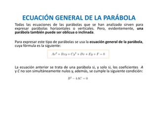 ECUACIÓN GENERAL DE LA PARÁBOLA
Todas las ecuaciones de las parábolas que se han analizado sirven para
expresar parábolas horizontales o verticales. Pero, evidentemente, una
parábola también puede ser oblicua o inclinada.
Para expresar este tipo de parábolas se usa la ecuación general de la parábola,
cuya fórmula es la siguiente:
La ecuación anterior se trata de una parábola si, y solo si, los coeficientes A
y C no son simultáneamente nulos y, además, se cumple la siguiente condición:
 