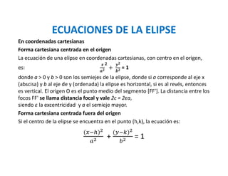 ECUACIONES DE LA ELIPSE
En coordenadas cartesianas
Forma cartesiana centrada en el origen
La ecuación de una elipse en coordenadas cartesianas, con centro en el origen,
es: 				 +	 = 1
donde a > 0 y b > 0 son los semiejes de la elipse, donde si a corresponde al eje x
(abscisa) y b al eje de y (ordenada) la elipse es horizontal, si es al revés, entonces
es vertical. El origen O es el punto medio del segmento [FF']. La distancia entre los
focos FF' se llama distancia focal y vale 2c = 2εa,
siendo ε la excentricidad y a el semieje mayor.
Forma cartesiana centrada fuera del origen
Si el centro de la elipse se encuentra en el punto (h,k), la ecuación es:
( )
+
(! ")
#
= 1
 