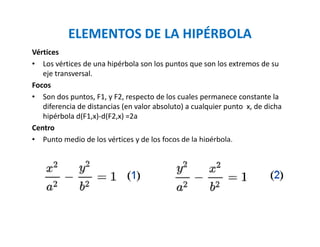 ELEMENTOS DE LA HIPÉRBOLA
Vértices
• Los vértices de una hipérbola son los puntos que son los extremos de su
eje transversal.
Focos
• Son dos puntos, F1, y F2, respecto de los cuales permanece constante la
diferencia de distancias (en valor absoluto) a cualquier punto x, de dicha
hipérbola d(F1,x)-d(F2,x) =2a
Centro
• Punto medio de los vértices y de los focos de la hipérbola.
 