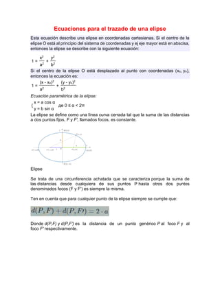 Ecuaciones para el trazado de una elipse
Esta ecuación describe una elipse en coordenadas cartesianas. Si el centro de la
elipse О está al principio del sistema de coordenadas y ej eje mayor está en abscisa,
entonces la elipse se describe con la siguiente ecuación:
1 =
x2
+
y2
a2 b2
Si el centro de la elipse О está desplazado al punto con coordenadas (xo, yo),
entonces la ecuación es:
1 =
(x - xo)2
+
(y - yo)2
a2 b2
Ecuación paramétrica de la elipse:
{
x = a cos α
де 0 ≤ α < 2π
y = b sin α
La elipse se define como una línea curva cerrada tal que la suma de las distancias
a dos puntos fijos, F y F', llamados focos, es constante.
Elipse
Se trata de una circunferencia achatada que se caracteriza porque la suma de
las distancias desde cualquiera de sus puntos P hasta otros dos puntos
denominados focos (F y F') es siempre la misma.
Ten en cuenta que para cualquier punto de la elipse siempre se cumple que:
Donde d(P,F) y d(P,F') es la distancia de un punto genérico P al foco F y al
foco F' respectivamente.
 