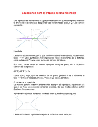 Ecuaciones para el trazado de una hipérbola
Una hipérbola se define como el lugar geométrico de los puntos del plano en el que
la diferencia de distancias a dos puntos fijos denominados focos, F y F', es siempre
constante.
Hipérbola
Las líneas azules constituyen lo que se conoce como una hipérbola. Observa sus
focos F y F'. Estos puntos son muy importantes ya que la diferencia de la distancia
entre cada punto P(x,y) y estos puntos es siempre constante.
Por tanto, debes tener en cuenta que para cualquier punto de la hipérbola
siempre se cumple que:
d(P,F)-d(P,F1)= 2.a
Donde d(P,F) y d(P,F') es la distancia de un punto genérico P de la hipérbola al
foco F y al foco F' respectivamente. Y donde 2a es una constante
Ecuación de la hipérbola
De manera general podemos encontrarnos dos tipos de hipérbolas, aquellas en las
que el eje focal se encuentra horizontal o vertical. De este modo podemos definir
dos tipos de ecuaciones.
Hipérbola de eje focal horizontal centrada en un punto P(x0,y0) cualquiera
La ecuación de una hipérbola de eje focal horizontal viene dada por:
 