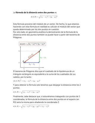 La fórmula de la distancia entre dos puntos es:
Esta fórmula proviene del módulo de un vector. De hecho, lo que estamos
haciendo con esta fórmula en realidad es calcular el módulo del vector que
queda determinado por los dos puntos en cuestión.
Por otro lado, en geometría analítica la demostración de la fórmula de la
distancia entre dos puntos también se puede hacer a partir del teorema de
Pitágoras:
El teorema de Pitágoras dice que el cuadrado de la hipotenusa de un
triángulo rectángulo es equivalente a la suma de los cuadrados de sus
catetos, por lo tanto:
Y para obtener la fórmula solo tenemos que despejar la distancia entre los 2
puntos:
Finalmente, cabe destacar que, si estuviéramos trabajando con puntos de 3
coordenadas, la fórmula de la distancia entre dos puntos en el espacio (en
R3) sería la misma pero añadiendo la coordenada Z:
 
