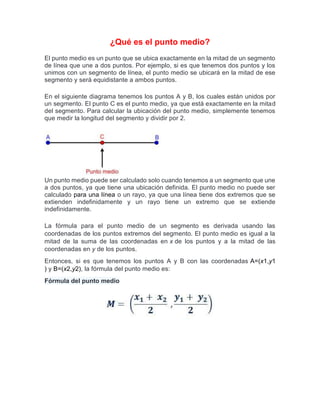 ¿Qué es el punto medio?
El punto medio es un punto que se ubica exactamente en la mitad de un segmento
de línea que une a dos puntos. Por ejemplo, si es que tenemos dos puntos y los
unimos con un segmento de línea, el punto medio se ubicará en la mitad de ese
segmento y será equidistante a ambos puntos.
En el siguiente diagrama tenemos los puntos A y B, los cuales están unidos por
un segmento. El punto C es el punto medio, ya que está exactamente en la mitad
del segmento. Para calcular la ubicación del punto medio, simplemente tenemos
que medir la longitud del segmento y dividir por 2.
Un punto medio puede ser calculado solo cuando tenemos a un segmento que une
a dos puntos, ya que tiene una ubicación definida. El punto medio no puede ser
calculado para una línea o un rayo, ya que una línea tiene dos extremos que se
extienden indefinidamente y un rayo tiene un extremo que se extiende
indefinidamente.
La fórmula para el punto medio de un segmento es derivada usando las
coordenadas de los puntos extremos del segmento. El punto medio es igual a la
mitad de la suma de las coordenadas en x de los puntos y a la mitad de las
coordenadas en y de los puntos.
Entonces, si es que tenemos los puntos A y B con las coordenadas A=(x1,y1
) y B=(x2,y2), la fórmula del punto medio es:
Fórmula del punto medio
 