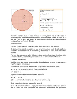 Recordar siempre que en esta fórmula la x y la y serán las coordenadas de
cualquier punto (P) sobre la circunferencia, equidistante del centro un radio (r). Y
que la a y la b (o la h y la k, según se use) corresponderán a las coordenadas del
centro de la circunferencia C(a, b).
Nota importante:
Los ejercicios sobre esta materia pueden hacerse en uno u otro sentido.
Es decir, si nos dan la ecuación de una circunferencia, a partir de ella podemos
encontrar las coordenadas de su centro y el valor de su radio para graficarla o
dibujarla.
Y si nos dan las coordenadas del centro de una circunferencia y el radio o datos
para encontrarlo, podemos llegar a la ecuación de la misma circunferencia.
Cuadrado del binomio
Aquí haremos una pausa para recordar el cuadrado del binomio ya que es muy
importante para lo que sigue:
El binomio al cuadrado de la forma (a ─ b) 2 podemos desarrollarlo como
(a ─ b) (a ─ b) o convertirlo en un trinomio de la forma
a 2 ─ 2ab + b 2.
Sigamos nuestro razonamiento sobre la ecuación
(x ─ a) 2 + (y ─ b) 2 = r 2
(Que en forma matemática representa una circunferencia).
De la ecuación ordinaria a la ecuación general
Si en esta ecuación ordinaria ─cuyo primer miembro (lado izquierdo) está formado
por la suma de dos cuadrados de binomio─, eliminamos los paréntesis
Así podemos expresarla
Donde:
(d) Distancia CP = r
y
Fórmula que elevada al cuadrado nos da
(x ─ a) 2
+ (y ─ b) 2
= r 2
También se usa como
(x ─ h) 2 + (y ─ k) 2 = r 2
 