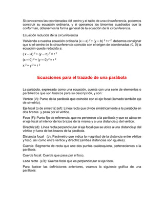 Si conocemos las coordenadas del centro y el radio de una circunferencia, podemos
construir su ecuación ordinaria, y si operamos los binomios cuadrados que la
conforman, obtenemos la forma general de la ecuación de la circunferencia.
Ecuación reducida de la circunferencia
Volviendo a nuestra ecuación ordinaria (x ─ a) 2 + (y ─ b) 2 = r 2, debemos consignar
que si el centro de la circunferencia coincide con el origen de coordenadas (0, 0) la
ecuación queda reducida a:
( x ─ a) 2 + (y ─ b) 2 = r 2
(x ─ 0) 2 + (y ─ 0) 2 = r 2
x 2 + y 2 = r 2
Ecuaciones para el trazado de una parábola
La parábola, expresada como una ecuación, cuenta con una serie de elementos o
parámetros que son básicos para su descripción, y son:
Vértice (V): Punto de la parábola que coincide con el eje focal (llamado también eje
de simetría).
Eje focal (o de simetría) (ef): Línea recta que divide simétricamente a la parábola en
dos brazos y pasa por el vértice.
Foco (F): Punto fijo de referencia, que no pertenece a la parábola y que se ubica en
el eje focal al interior de los brazos de la misma y a una distancia p del vértice.
Directriz (d): Línea recta perpendicular al eje focal que se ubica a una distancia p del
vértice y fuera de los brazos de la parábola.
Distancia focal (p): Parámetro que indica la magnitud de la distancia entre vértice
y foco, así como entre vértice y directriz (ambas distancias son iguales).
Cuerda: Segmento de recta que une dos puntos cualesquiera, pertenecientes a la
parábola.
Cuerda focal: Cuerda que pasa por el foco.
Lado recto (LR): Cuerda focal que es perpendicular al eje focal.
Para ilustrar las definiciones anteriores, veamos la siguiente gráfica de una
parábola:
 
