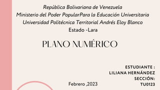 PLANO NUMÉRICO
República Bolivariana de Venezuela
Ministerio del Poder PopularPara la Educación Universitaria
Universidad Politécnica Territorial Andrés Eloy Blanco
Estado -Lara
ESTUDIANTE :
LILIANA HERNÁNDEZ
SECCIÓN:
TU0123
Febrero ,2023
 