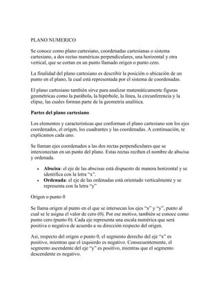 PLANO NUMERICO
Se conoce como plano cartesiano, coordenadas cartesianas o sistema
cartesiano, a dos rectas numéricas perpendiculares, una horizontal y otra
vertical, que se cortan en un punto llamado origen o punto cero.
La finalidad del plano cartesiano es describir la posición o ubicación de un
punto en el plano, la cual está representada por el sistema de coordenadas.
El plano cartesiano también sirve para analizar matemáticamente figuras
geométricas como la parábola, la hipérbole, la línea, la circunferencia y la
elipse, las cuales forman parte de la geometría analítica.
Partes del plano cartesiano
Los elementos y características que conforman el plano cartesiano son los ejes
coordenados, el origen, los cuadrantes y las coordenadas. A continuación, te
explicamos cada uno.
Se llaman ejes coordenados a las dos rectas perpendiculares que se
interconectan en un punto del plano. Estas rectas reciben el nombre de abscisa
y ordenada.
• Abscisa: el eje de las abscisas está dispuesto de manera horizontal y se
identifica con la letra “x”.
• Ordenada: el eje de las ordenadas está orientado verticalmente y se
representa con la letra “y”
Origen o punto 0
Se llama origen al punto en el que se intersecan los ejes “x” y “y”, punto al
cual se le asigna el valor de cero (0). Por ese motivo, también se conoce como
punto cero (punto 0). Cada eje representa una escala numérica que será
positiva o negativa de acuerdo a su dirección respecto del origen.
Así, respecto del origen o punto 0, el segmento derecho del eje “x” es
positivo, mientras que el izquierdo es negativo. Consecuentemente, el
segmento ascendente del eje “y” es positivo, mientras que el segmento
descendente es negativo.
 