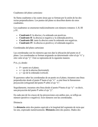Cuadrantes del plano cartesiano
Se llama cuadrantes a las cuatro áreas que se forman por la unión de las dos
rectas perpendiculares. Los puntos del plano se describen dentro de estos
cuadrantes.
Los cuadrantes se enumeran tradicionalmente con números romanos: I, II, III
y IV.
• Cuadrante I: la abscisa y la ordenada son positivas.
• Cuadrante II: la abscisa es negativa y la ordenada positiva.
• Cuadrante III: tanto la abscisa como la ordenada son negativas.
• Cuadrante IV: la abscisa es positiva y el ordenada negativa.
Coordenadas del plano cartesiano
Las coordenadas son los números que nos dan la ubicación del punto en el
plano. Las coordenadas se forman asignando un determinado valor al eje “x” y
otro valor al eje “y”. Esto se representa de la siguiente manera:
P (x, y), donde:
• P = punto en el plano;
• x = eje de la abscisa (horizontal);
• y = eje de la ordenada (vertical).
Si queremos saber las coordenadas de un punto en el plano, trazamos una línea
perpendicular desde el punto P hasta el eje “x” –a esta línea la llamaremos
proyección (ortogonal) del punto P sobre el eje “x”.
Seguidamente, trazamos otra línea desde el punto P hasta el eje “y” –es decir,
una proyección del punto P sobre el eje “y”.
En cada uno de los cruces de las proyecciones con ambos ejes, se refleja un
número (positivo o negativo). Esos números son las coordenadas.
Distancia
La distancia entre dos puntos equivale a la longitud del segmento de recta que
los une, expresado numéricamente. Distancia entre dos puntos. Dados dos
 