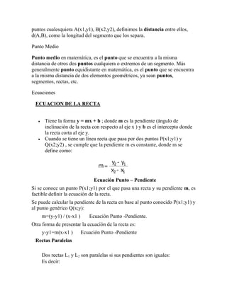 puntos cualesquiera A(x1,y1), B(x2,y2), definimos la distancia entre ellos,
d(A,B), como la longitud del segmento que los separa.
Punto Medio
Punto medio en matemática, es el punto que se encuentra a la misma
distancia de otros dos puntos cualquiera o extremos de un segmento. Más
generalmente punto equidistante en matemática, es el punto que se encuentra
a la misma distancia de dos elementos geométricos, ya sean puntos,
segmentos, rectas, etc.
Ecuaciones
ECUACION DE LA RECTA
• Tiene la forma y = mx + b ; donde m es la pendiente (ángulo de
inclinación de la recta con respecto al eje x ) y b es el intercepto donde
la recta corta al eje y.
• Cuando se tiene un línea recta que pasa por dos puntos P(x1;y1) y
Q(x2;y2) , se cumple que la pendiente m es constante, donde m se
define como:
Ecuación Punto – Pendiente
Si se conoce un punto P(x1;y1) por el que pasa una recta y su pendiente m, es
factible definir la ecuación de la recta.
Se puede calcular la pendiente de la recta en base al punto conocido P(x1;y1) y
al punto genérico Q(x;y):
m=(y-y1) / (x-x1 ) Ecuación Punto -Pendiente.
Otra forma de presentar la ecuación de la recta es:
y-y1=m(x-x1 ) Ecuación Punto -Pendiente
Rectas Paralelas
Dos rectas L1 y L2 son paralelas si sus pendientes son iguales:
Es decir:
 