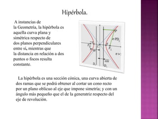 Hipérbola.
A instancias de
la Geometría, la hipérbola es
aquella curva plana y
simétrica respecto de
dos planos perpendiculares
entre sí, mientras que
la distancia en relación a dos
puntos o focos resulta
constante.
La hipérbola es una sección cónica, una curva abierta de
dos ramas que se podrá obtener al cortar un cono recto
por un plano oblicuo al eje que impone simetría; y con un
ángulo más pequeño que el de la generatriz respecto del
eje de revolución.
 