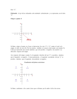letra “x”.
Ordenada: el eje de las ordenadas está orientado verticalmente y se representa con la letra
“y”.
Origen o punto 0
Se llama origen al punto en el que se intersectan los ejes “x” y “y”, punto al cual se le
asigna el valor de cero (0). Por ese motivo, también se conoce como punto cero (punto 0).
Cada eje representa una escala numérica que será positiva o negativa de acuerdo a su
dirección respecto del origen.
Así, respecto del origen o punto 0, el segmento derecho del eje “x” es positivo, mientras
que el izquierdo es negativo. Consecuentemente, el segmento ascendente del eje “y” es
positivo, mientras que el segmento descendente es negativo.
Cuadrantes del plano cartesiano
Se llama cuadrantes a las cuatro áreas que se forman por la unión de las dos rectas
 