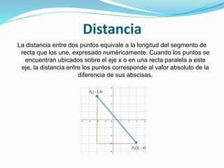 Distancia
La distancia entre dos puntos equivale a la longitud del segmento de
recta que los une, expresado numéricamente. Cuando los puntos se
encuentran ubicados sobre el eje x o en una recta paralela a este
eje, la distancia entre los puntos corresponde al valor absoluto de la
diferencia de sus abscisas.
 