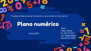 Plano numérico
Programa Nacional de formación, ciencia de la información
Autor :
Vieira, María
CI: 30.147.613
U.C: Matemática
SecciónCI.0100
Enero 2021
 