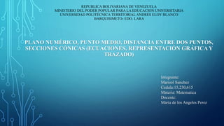 REPUBLICA BOLIVARIANA DE VENEZUELA
MINISTERIO DEL PODER POPULAR PARA LA EDUCACION UNIVERSITARIA
UNIVERSIDAD POLITÉCNICA TERRITORIAL ANDRÉS ELOY BLANCO
BARQUISIMETO- EDO. LARA
PLANO NUMÉRICO, PUNTO MEDIO, DISTANCIA ENTRE DOS PUNTOS,
SECCIONES CÓNICAS (ECUACIONES, REPRESENTACIÓN GRÁFICA Y
TRAZADO)
Integrante:
Marisol Sanchez
Cedula:15,230,615
Materia: Matematica
Docente:
Maria de los Angeles Perez
 