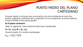 PUNTO MEDIO DEL PLANO
CARTESIANO
El punto medio, es el punto que se encuentra a la misma distancia de otros dos
puntos cualquiera o extremos de un segmento. Si es un segmento, el punto medio es
el que lo divide en dos partes iguales.
En el plano cartesiano
Dado un segmento, cuyos extremos tienen por coordenadas:
A= (x1 , y1) y B = (x2 , y2)
El punto medio, Pm, tendrá coordenadas:
𝑷𝒎 = (
𝒙𝟏+𝒙𝟐
𝟐
,
𝒚𝟏+𝒚𝟐
𝟐
)
 
