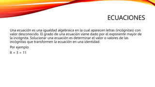 ECUACIONES
Una ecuación es una igualdad algebraica en la cual aparecen letras (incógnitas) con
valor desconocido. El grado de una ecuación viene dado por el exponente mayor de
la incógnita. Solucionar una ecuación es determinar el valor o valores de las
incógnitas que transformen la ecuación en una identidad.
Por ejemplo
X + 3 = 11
 